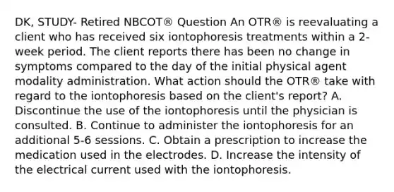 DK, STUDY- Retired NBCOT® Question An OTR® is reevaluating a client who has received six iontophoresis treatments within a 2-week period. The client reports there has been no change in symptoms compared to the day of the initial physical agent modality administration. What action should the OTR® take with regard to the iontophoresis based on the client's report? A. Discontinue the use of the iontophoresis until the physician is consulted. B. Continue to administer the iontophoresis for an additional 5-6 sessions. C. Obtain a prescription to increase the medication used in the electrodes. D. Increase the intensity of the electrical current used with the iontophoresis.