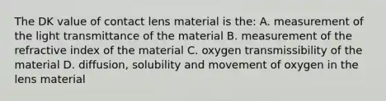 The DK value of contact lens material is the: A. measurement of the light transmittance of the material B. measurement of the refractive index of the material C. oxygen transmissibility of the material D. diffusion, solubility and movement of oxygen in the lens material