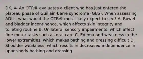 DK, X- An OTR® evaluates a client who has just entered the plateau phase of Guillain-Barré syndrome (GBS). When assessing ADLs, what would the OTR® most likely expect to see? A. Bowel and bladder incontinence, which affects skin integrity and toileting routine B. Unilateral sensory impairments, which affect fine motor tasks such as oral care C. Edema and weakness in the lower extremities, which makes bathing and dressing difficult D. Shoulder weakness, which results in decreased independence in upper-body bathing and dressing