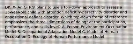 DK, X- An OTR® plans to use a top-down approach to assess a 15-year-old child with attention deficit hyperactivity disorder and oppositional defiant disorder. Which top-down frame of reference emphasizes the three "dimensions of doing" at the participation, performance, and skills level? A. Person-Environment-Occupation Model B. Occupational Adaptation Model C. Model of Human Occupation D. Ecology of Human Performance Model