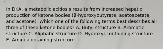 In DKA, a metabolic acidosis results from increased hepatic production of <a href='https://www.questionai.com/knowledge/kR9thwvAYz-ketone-bodies' class='anchor-knowledge'>ketone bodies</a> (β-hydroxybutyrate, acetoacetate, and acetone). Which one of the following terms best describes all three of these ketone bodies? A. Butyl structure B. Aromatic structure C. Aliphatic structure D. Hydroxyl-containing structure E. Amine-containing structure