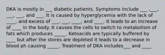 DKA is mostly in ___ diabetic patients. Symptoms include ___ ,___, ___, ___, and ___. It is caused by hyperglycemia with the lack of ____, and excess of ___, ___, ____, and ____. It leads to an increase of ____ in the body. It causes the cells to switch to metabolism of fats which produces _____. Ketoacids are typically buffered by ____ but after the stores are depleted it leads to a decrease in blood ph causing _____. Treatment of DKA includes___ and ____