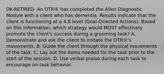 DK-RETIRED- An OTR® has completed the Allen Diagnostic Module with a client who has dementia. Results indicate that the client is functioning at a 4.6 level (Goal-Directed Actions). Based on this information, which strategy would MOST effectively promote the client's success during a grooming task? A. Demonstrate and ask the client to imitate the OTR®'s movements. B. Guide the client through the physical movements of the task. C. Lay out the items needed for the task prior to the start of the session. D. Use verbal praise during each task to encourage on-task behavior.