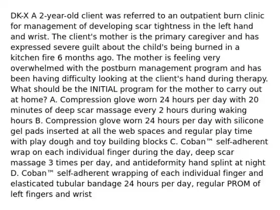 DK-X A 2-year-old client was referred to an outpatient burn clinic for management of developing scar tightness in the left hand and wrist. The client's mother is the primary caregiver and has expressed severe guilt about the child's being burned in a kitchen fire 6 months ago. The mother is feeling very overwhelmed with the postburn management program and has been having difficulty looking at the client's hand during therapy. What should be the INITIAL program for the mother to carry out at home? A. Compression glove worn 24 hours per day with 20 minutes of deep scar massage every 2 hours during waking hours B. Compression glove worn 24 hours per day with silicone gel pads inserted at all the web spaces and regular play time with play dough and toy building blocks C. Coban™ self-adherent wrap on each individual finger during the day, deep scar massage 3 times per day, and antideformity hand splint at night D. Coban™ self-adherent wrapping of each individual finger and elasticated tubular bandage 24 hours per day, regular PROM of left fingers and wrist