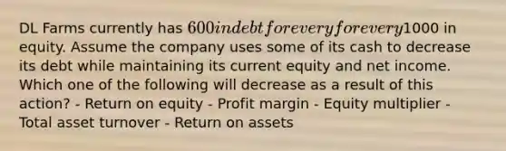 DL Farms currently has 600 in debt for every for every1000 in equity. Assume the company uses some of its cash to decrease its debt while maintaining its current equity and net income. Which one of the following will decrease as a result of this action? - Return on equity - Profit margin - Equity multiplier - Total asset turnover - Return on assets