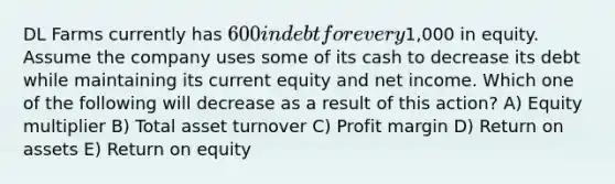 DL Farms currently has 600 in debt for every1,000 in equity. Assume the company uses some of its cash to decrease its debt while maintaining its current equity and net income. Which one of the following will decrease as a result of this action? A) Equity multiplier B) Total asset turnover C) Profit margin D) Return on assets E) Return on equity