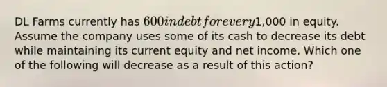 DL Farms currently has 600 in debt for every1,000 in equity. Assume the company uses some of its cash to decrease its debt while maintaining its current equity and net income. Which one of the following will decrease as a result of this action?