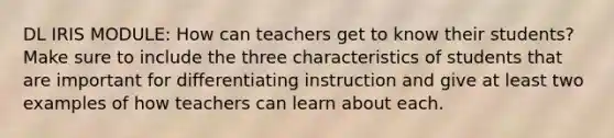 DL IRIS MODULE: How can teachers get to know their students? Make sure to include the three characteristics of students that are important for differentiating instruction and give at least two examples of how teachers can learn about each.