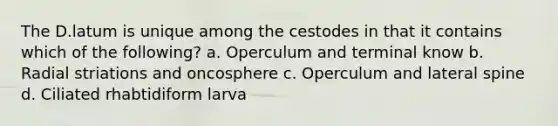 The D.latum is unique among the cestodes in that it contains which of the following? a. Operculum and terminal know b. Radial striations and oncosphere c. Operculum and lateral spine d. Ciliated rhabtidiform larva