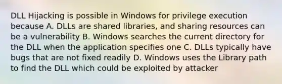 DLL Hijacking is possible in Windows for privilege execution because A. DLLs are shared libraries, and sharing resources can be a vulnerability B. Windows searches the current directory for the DLL when the application specifies one C. DLLs typically have bugs that are not fixed readily D. Windows uses the Library path to find the DLL which could be exploited by attacker