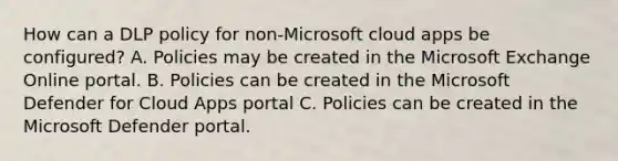 How can a DLP policy for non-Microsoft cloud apps be configured? A. Policies may be created in the Microsoft Exchange Online portal. B. Policies can be created in the Microsoft Defender for Cloud Apps portal C. Policies can be created in the Microsoft Defender portal.