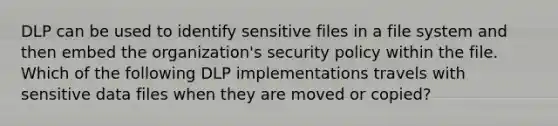 DLP can be used to identify sensitive files in a file system and then embed the organization's security policy within the file. Which of the following DLP implementations travels with sensitive data files when they are moved or copied?