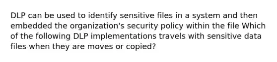 DLP can be used to identify sensitive files in a system and then embedded the organization's security policy within the file Which of the following DLP implementations travels with sensitive data files when they are moves or copied?