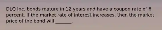 DLQ Inc. bonds mature in 12 years and have a coupon rate of 6 percent. If the market rate of interest increases, then the market price of the bond will _______.