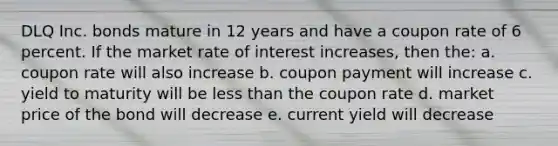 DLQ Inc. bonds mature in 12 years and have a coupon rate of 6 percent. If the market rate of interest increases, then the: a. coupon rate will also increase b. coupon payment will increase c. yield to maturity will be less than the coupon rate d. market price of the bond will decrease e. current yield will decrease