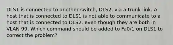 DLS1 is connected to another switch, DLS2, via a trunk link. A host that is connected to DLS1 is not able to communicate to a host that is connected to DLS2, even though they are both in VLAN 99. Which command should be added to Fa0/1 on DLS1 to correct the problem?