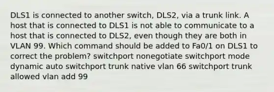 DLS1 is connected to another switch, DLS2, via a trunk link. A host that is connected to DLS1 is not able to communicate to a host that is connected to DLS2, even though they are both in VLAN 99. Which command should be added to Fa0/1 on DLS1 to correct the problem? switchport nonegotiate switchport mode dynamic auto switchport trunk native vlan 66 switchport trunk allowed vlan add 99