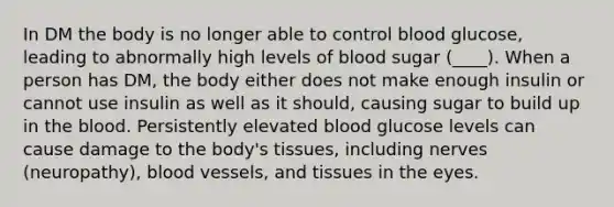 In DM the body is no longer able to control blood glucose, leading to abnormally high levels of blood sugar (____). When a person has DM, the body either does not make enough insulin or cannot use insulin as well as it should, causing sugar to build up in the blood. Persistently elevated blood glucose levels can cause damage to the body's tissues, including nerves (neuropathy), blood vessels, and tissues in the eyes.