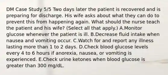 DM Case Study 5/5 Two days later the patient is recovered and is preparing for discharge. His wife asks about what they can do to prevent this from happening again. What should the nurse teach the patient and his wife? (Select all that apply.) A.Monitor glucose whenever the patient is ill. B.Decrease fluid intake when nausea and vomiting occur. C.Watch for and report any illness lasting more than 1 to 2 days. D.Check blood glucose levels every 4 to 6 hours if anorexia, nausea, or vomiting is experienced. E.Check urine ketones when blood glucose is greater than 300 mg/dL.