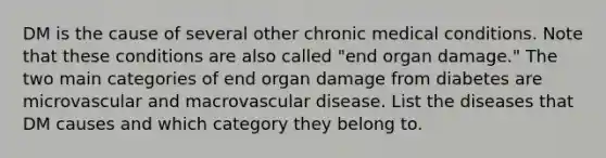 DM is the cause of several other chronic medical conditions. Note that these conditions are also called "end organ damage." The two main categories of end organ damage from diabetes are microvascular and macrovascular disease. List the diseases that DM causes and which category they belong to.