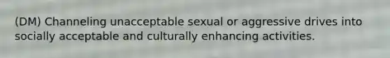 (DM) Channeling unacceptable sexual or aggressive drives into socially acceptable and culturally enhancing activities.