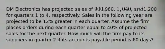 DM Electronics has projected sales of 900,980, 1,040, and1,200 for quarters 1 to 4, respectively. Sales in the following year are projected to be 12% greater in each quarter. Assume the firm places orders during each quarter equal to 40% of projected sales for the next quarter. How much will the firm pay to its suppliers in quarter 2 if its accounts payable period is 60 days?