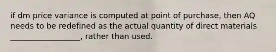 if dm price variance is computed at point of purchase, then AQ needs to be redefined as the actual quantity of direct materials __________________, rather than used.