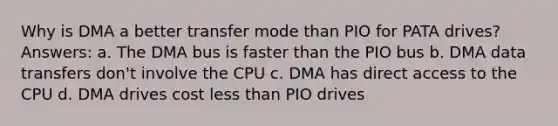 Why is DMA a better transfer mode than PIO for PATA drives? Answers: a. The DMA bus is faster than the PIO bus b. DMA data transfers don't involve the CPU c. DMA has direct access to the CPU d. DMA drives cost <a href='https://www.questionai.com/knowledge/k7BtlYpAMX-less-than' class='anchor-knowledge'>less than</a> PIO drives