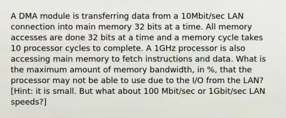 A DMA module is transferring data from a 10Mbit/sec LAN connection into main memory 32 bits at a time. All memory accesses are done 32 bits at a time and a memory cycle takes 10 processor cycles to complete. A 1GHz processor is also accessing main memory to fetch instructions and data. What is the maximum amount of memory bandwidth, in %, that the processor may not be able to use due to the I/O from the LAN? [Hint: it is small. But what about 100 Mbit/sec or 1Gbit/sec LAN speeds?]