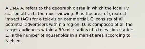 A DMA A. refers to the geographic area in which the local TV station attracts the most viewing. B. is the area of greatest impact (AGI) for a television commercial. C. consists of all potential advertisers within a region. D. is composed of all the target audiences within a 50-mile radius of a television station. E. is the number of households in a market area according to Nielsen.