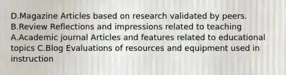 D.Magazine Articles based on research validated by peers. B.Review Reflections and impressions related to teaching A.Academic journal Articles and features related to educational topics C.Blog Evaluations of resources and equipment used in instruction