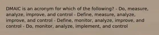 DMAIC is an acronym for which of the following? - Do, measure, analyze, improve, and control - Define, measure, analyze, improve, and control - Define, monitor, analyze, improve, and control - Do, monitor, analyze, implement, and control