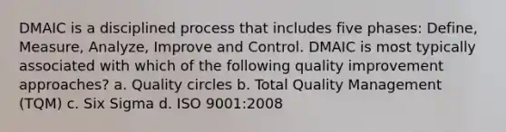 DMAIC is a disciplined process that includes five phases: Define, Measure, Analyze, Improve and Control. DMAIC is most typically associated with which of the following quality improvement approaches? a. Quality circles b. Total Quality Management (TQM) c. Six Sigma d. ISO 9001:2008