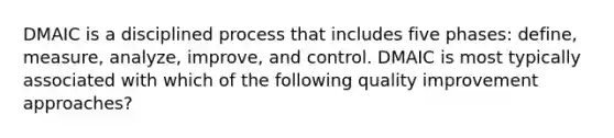 DMAIC is a disciplined process that includes five phases: define, measure, analyze, improve, and control. DMAIC is most typically associated with which of the following quality improvement approaches?