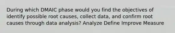 During which DMAIC phase would you find the objectives of identify possible root causes, collect data, and confirm root causes through data analysis? Analyze Define Improve Measure