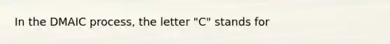 In the DMAIC process, the letter "C" stands for