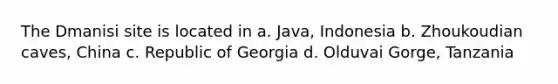 The Dmanisi site is located in a. Java, Indonesia b. Zhoukoudian caves, China c. Republic of Georgia d. Olduvai Gorge, Tanzania
