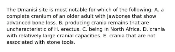 ​The Dmanisi site is most notable for which of the following: A. ​a complete cranium of an older adult with jawbones that show advanced bone loss. B. ​producing crania remains that are uncharacteristic of H. erectus. C. ​being in North Africa. D. ​crania with relatively large cranial capacities. E. ​crania that are not associated with stone tools.