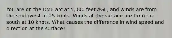 You are on the DME arc at 5,000 feet AGL, and winds are from the southwest at 25 knots. Winds at the surface are from the south at 10 knots. What causes the difference in wind speed and direction at the surface?