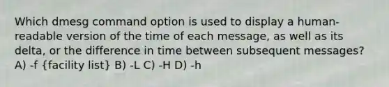 Which dmesg command option is used to display a human-readable version of the time of each message, as well as its delta, or the difference in time between subsequent messages? A) -f (facility list) B) -L C) -H D) -h