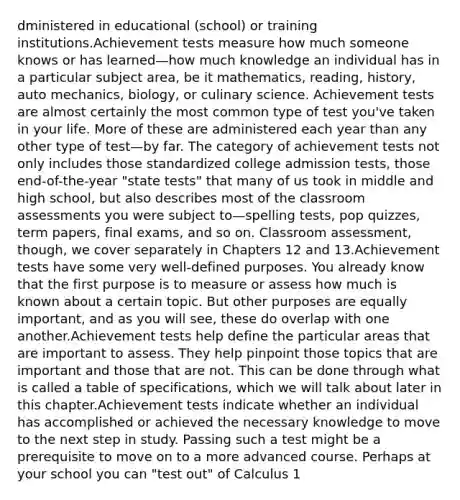 dministered in educational (school) or training institutions.Achievement tests measure how much someone knows or has learned—how much knowledge an individual has in a particular subject area, be it mathematics, reading, history, auto mechanics, biology, or culinary science. Achievement tests are almost certainly the most common type of test you've taken in your life. More of these are administered each year than any other type of test—by far. The category of achievement tests not only includes those standardized college admission tests, those end-of-the-year "state tests" that many of us took in middle and high school, but also describes most of the classroom assessments you were subject to—spelling tests, pop quizzes, term papers, final exams, and so on. Classroom assessment, though, we cover separately in Chapters 12 and 13.Achievement tests have some very well-defined purposes. You already know that the first purpose is to measure or assess how much is known about a certain topic. But other purposes are equally important, and as you will see, these do overlap with one another.Achievement tests help define the particular areas that are important to assess. They help pinpoint those topics that are important and those that are not. This can be done through what is called a table of specifications, which we will talk about later in this chapter.Achievement tests indicate whether an individual has accomplished or achieved the necessary knowledge to move to the next step in study. Passing such a test might be a prerequisite to move on to a more advanced course. Perhaps at your school you can "test out" of Calculus 1