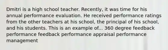 Dmitri is a high school teacher. Recently, it was time for his annual performance evaluation. He received performance ratings from the other teachers at his school, the principal of his school, and his students. This is an example of... 360 degree feedback performance feedback performance appraisal performance management