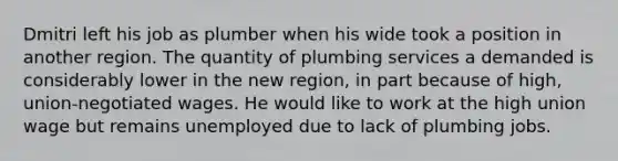 Dmitri left his job as plumber when his wide took a position in another region. The quantity of plumbing services a demanded is considerably lower in the new region, in part because of high, union-negotiated wages. He would like to work at the high union wage but remains unemployed due to lack of plumbing jobs.