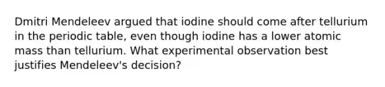 Dmitri Mendeleev argued that iodine should come after tellurium in the periodic table, even though iodine has a lower atomic mass than tellurium. What experimental observation best justifies Mendeleev's decision?