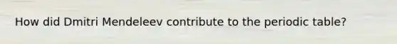 How did Dmitri Mendeleev contribute to the periodic table?