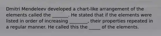 Dmitri Mendeleev developed a chart-like arrangement of the elements called the _______. He stated that if the elements were listed in order of increasing ________, their properties repeated in a regular manner. He called this the _____ of the elements.