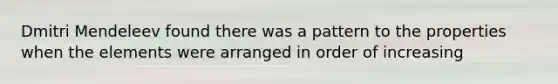Dmitri Mendeleev found there was a pattern to the properties when the elements were arranged in order of increasing