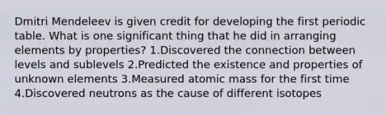 Dmitri Mendeleev is given credit for developing the first periodic table. What is one significant thing that he did in arranging elements by properties? 1.Discovered the connection between levels and sublevels 2.Predicted the existence and properties of unknown elements 3.Measured atomic mass for the first time 4.Discovered neutrons as the cause of different isotopes