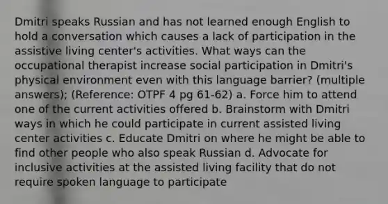 Dmitri speaks Russian and has not learned enough English to hold a conversation which causes a lack of participation in the assistive living center's activities. What ways can the occupational therapist increase social participation in Dmitri's physical environment even with this language barrier? (multiple answers); (Reference: OTPF 4 pg 61-62) a. Force him to attend one of the current activities offered b. Brainstorm with Dmitri ways in which he could participate in current assisted living center activities c. Educate Dmitri on where he might be able to find other people who also speak Russian d. Advocate for inclusive activities at the assisted living facility that do not require spoken language to participate