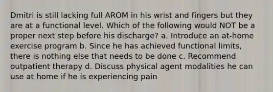 Dmitri is still lacking full AROM in his wrist and fingers but they are at a functional level. Which of the following would NOT be a proper next step before his discharge? a. Introduce an at-home exercise program b. Since he has achieved functional limits, there is nothing else that needs to be done c. Recommend outpatient therapy d. Discuss physical agent modalities he can use at home if he is experiencing pain